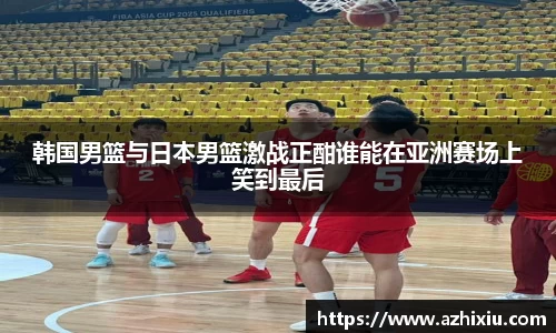 韩国男篮与日本男篮激战正酣谁能在亚洲赛场上笑到最后